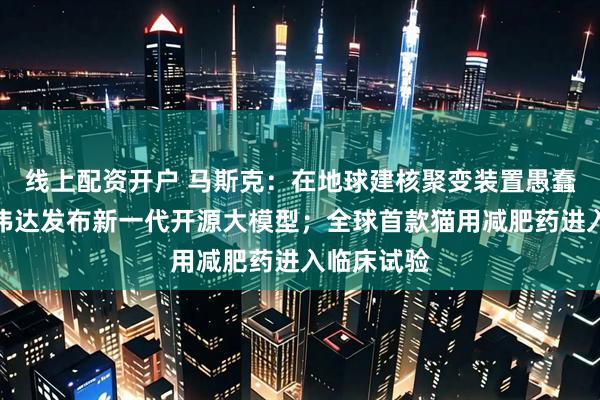 线上配资开户 马斯克：在地球建核聚变装置愚蠢至极；英伟达发布新一代开源大模型；全球首款猫用减肥药进入临床试验
