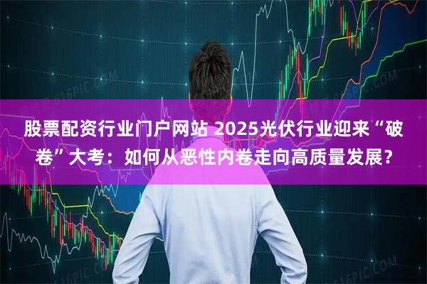 股票配资行业门户网站 2025光伏行业迎来“破卷”大考：如何从恶性内卷走向高质量发展？