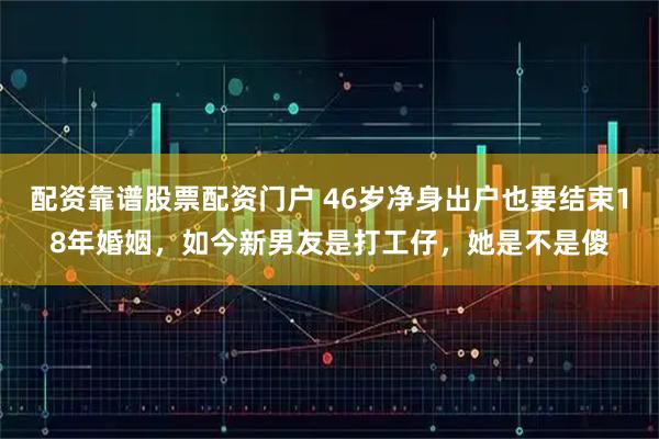 配资靠谱股票配资门户 46岁净身出户也要结束18年婚姻，如今新男友是打工仔，她是不是傻