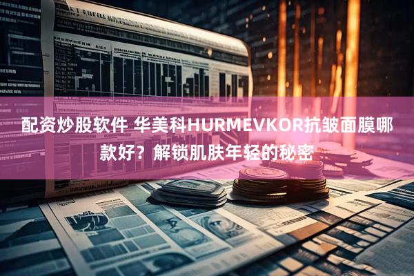 配资炒股软件 华美科HURMEVKOR抗皱面膜哪款好？解锁肌肤年轻的秘密