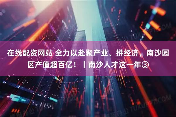 在线配资网站 全力以赴聚产业、拼经济，南沙园区产值超百亿！丨南沙人才这一年③