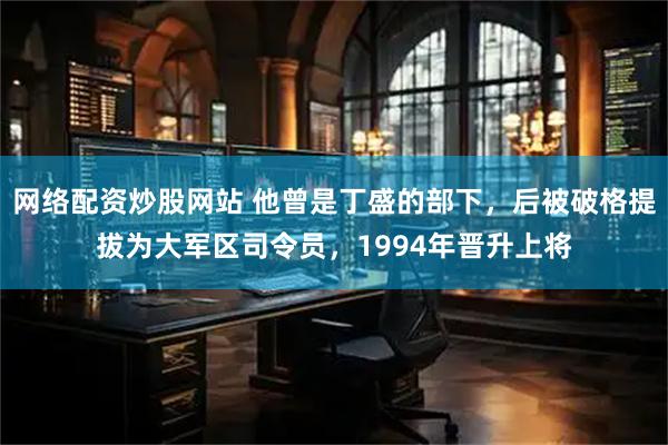 网络配资炒股网站 他曾是丁盛的部下，后被破格提拔为大军区司令员，1994年晋升上将