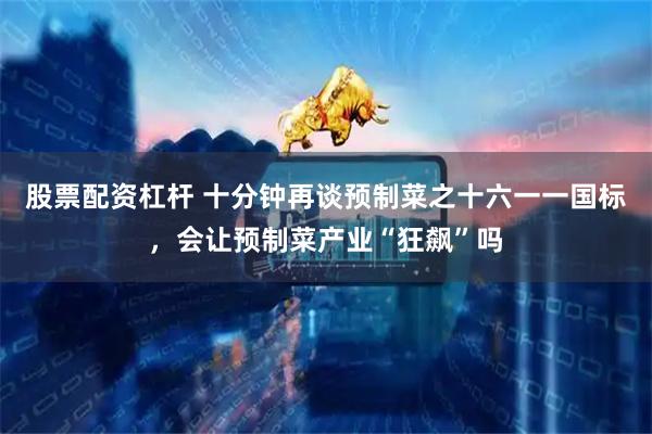 股票配资杠杆 十分钟再谈预制菜之十六一一国标，会让预制菜产业“狂飙”吗