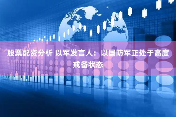 股票配资分析 以军发言人：以国防军正处于高度戒备状态