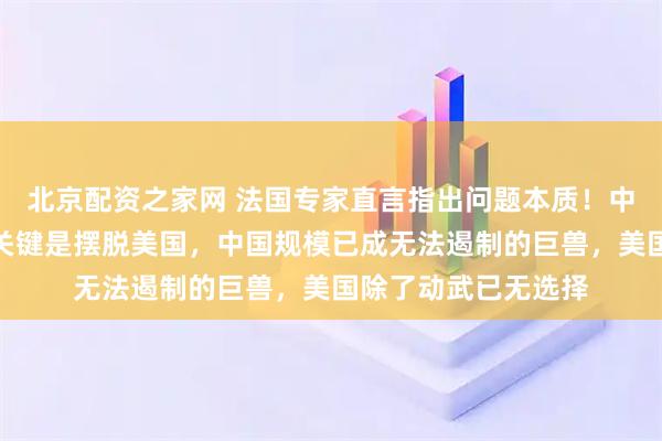 北京配资之家网 法国专家直言指出问题本质！中国体量过于庞大，关键是摆脱美国，中国规模已成无法遏制的巨兽，美国除了动武已无选择