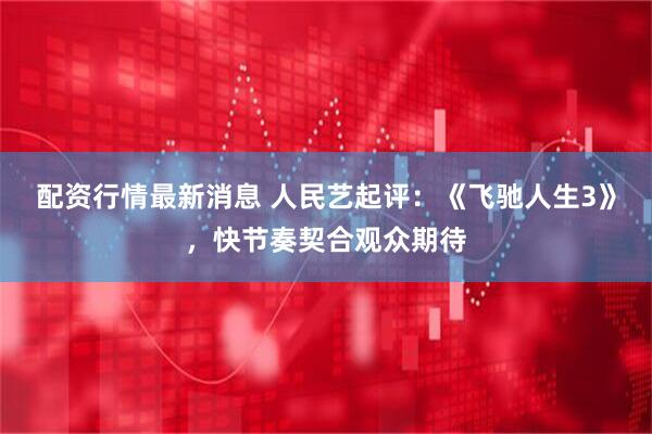 配资行情最新消息 人民艺起评：《飞驰人生3》，快节奏契合观众期待
