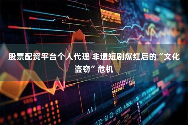 股票配资平台个人代理 非遗短剧爆红后的“文化盗窃”危机