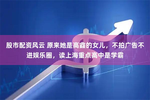股市配资风云 原来她是高鑫的女儿，不拍广告不进娱乐圈，读上海重点高中是学霸