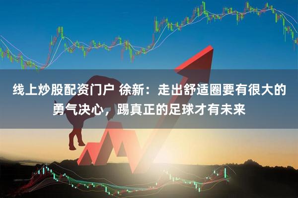 线上炒股配资门户 徐新：走出舒适圈要有很大的勇气决心，踢真正的足球才有未来