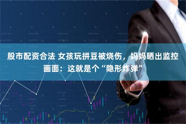 股市配资合法 女孩玩拼豆被烧伤，妈妈晒出监控画面：这就是个“隐形炸弹”