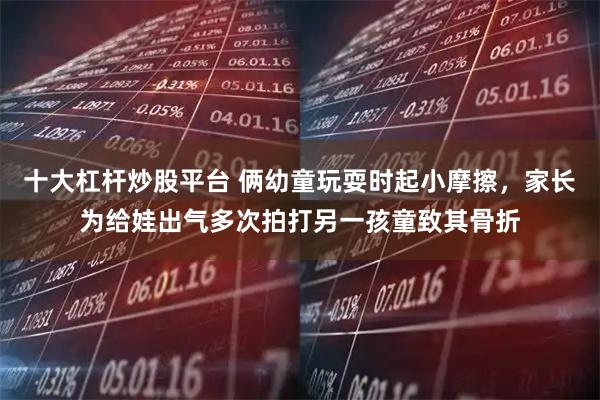 十大杠杆炒股平台 俩幼童玩耍时起小摩擦，家长为给娃出气多次拍打另一孩童致其骨折
