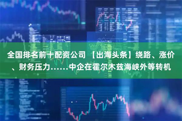 全国排名前十配资公司 【出海头条】绕路、涨价、财务压力……中企在霍尔木兹海峡外等转机