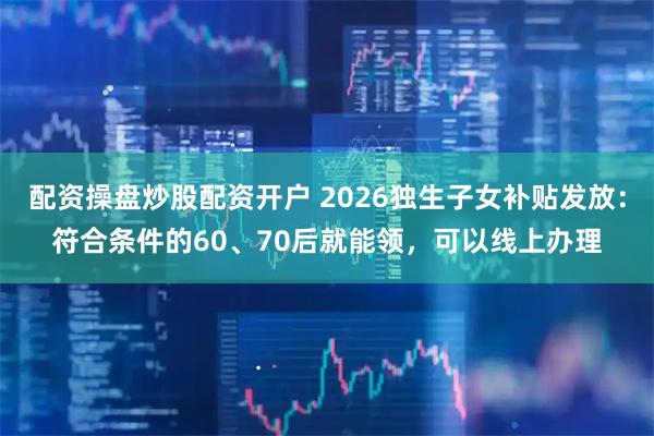 配资操盘炒股配资开户 2026独生子女补贴发放：符合条件的60、70后就能领，可以线上办理