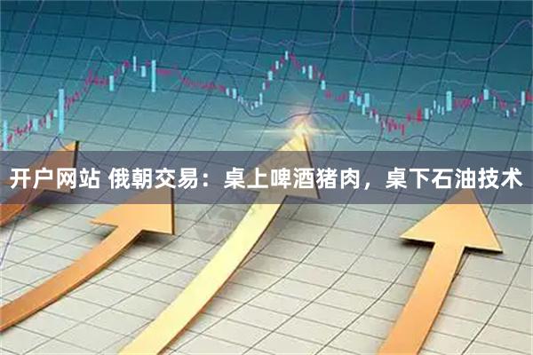 开户网站 俄朝交易：桌上啤酒猪肉，桌下石油技术