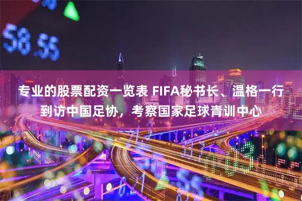 专业的股票配资一览表 FIFA秘书长、温格一行到访中国足协，考察国家足球青训中心