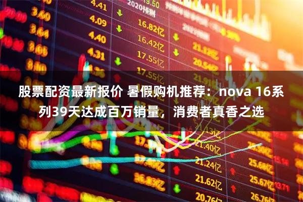股票配资最新报价 暑假购机推荐：nova 16系列39天达成百万销量，消费者真香之选